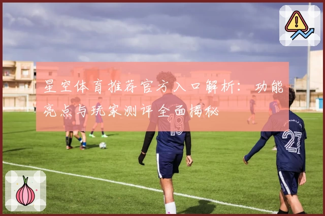 星空体育推荐官方入口解析：功能亮点与玩家测评全面揭秘