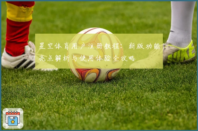 星空体育用户注册教程：新版功能亮点解析与使用体验全攻略