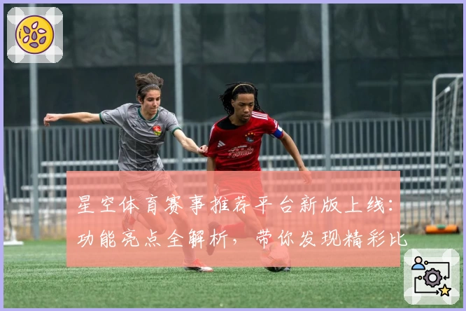 星空体育赛事推荐平台新版上线：功能亮点全解析，带你发现精彩比赛