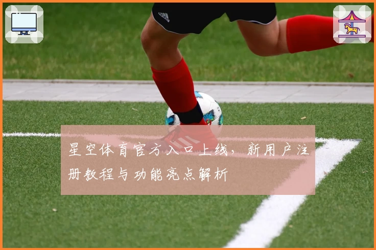星空体育官方入口上线，新用户注册教程与功能亮点解析