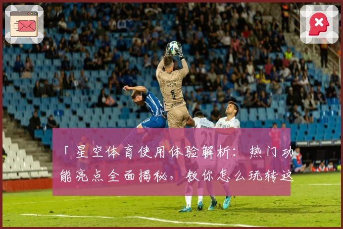 「星空体育使用体验解析：热门功能亮点全面揭秘，教你怎么玩转这款运动资讯平台」