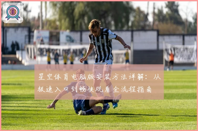 星空体育电脑版安装方法详解：从极速入口到畅快观看全流程指南