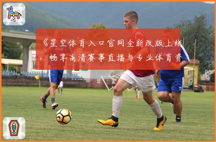 《星空体育入口官网全新改版上线，畅享高清赛事直播与专业体育资讯》