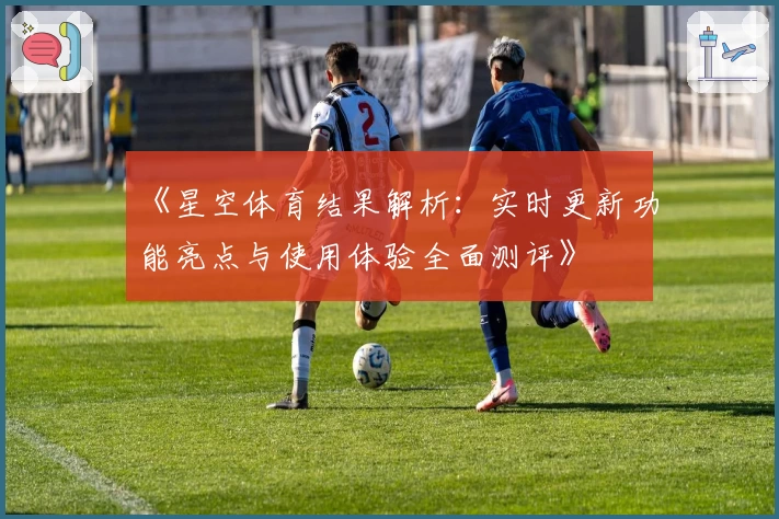 《星空体育结果解析：实时更新功能亮点与使用体验全面测评》
