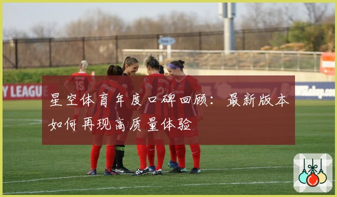 星空体育年度口碑回顾：最新版本如何再现高质量体验