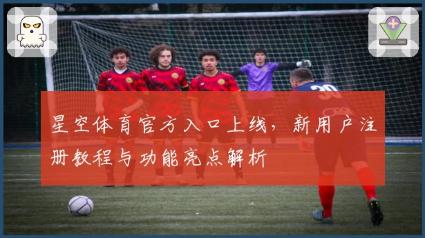 星空体育官方入口上线，新用户注册教程与功能亮点解析