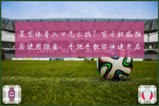 星空体育入口怎么找？官方权威推荐使用指南，手把手教你快速开启畅玩之旅