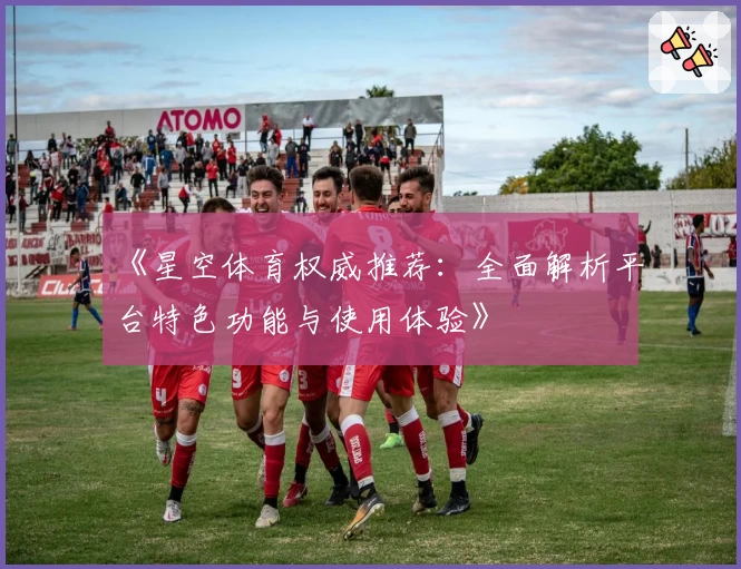 《星空体育权威推荐：全面解析平台特色功能与使用体验》