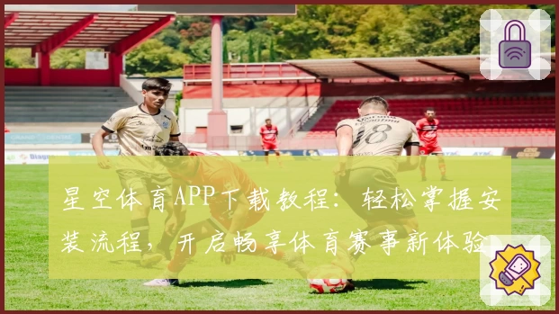星空体育APP下载教程：轻松掌握安装流程，开启畅享体育赛事新体验