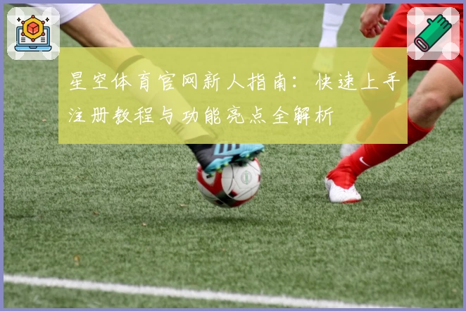 星空体育官网新人指南：快速上手注册教程与功能亮点全解析