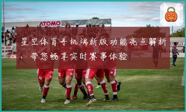 星空体育手机端新版功能亮点解析，带您畅享实时赛事体验