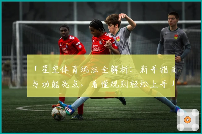 「星空体育玩法全解析：新手指南与功能亮点，看懂规则轻松上手」