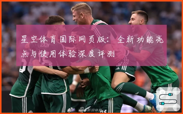 星空体育国际网页版：全新功能亮点与使用体验深度评测