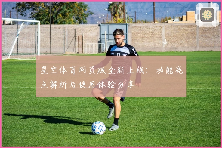 星空体育网页版全新上线：功能亮点解析与使用体验分享