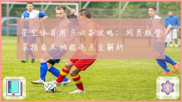 星空体育用户必备攻略：网页版登录指南及功能亮点全解析