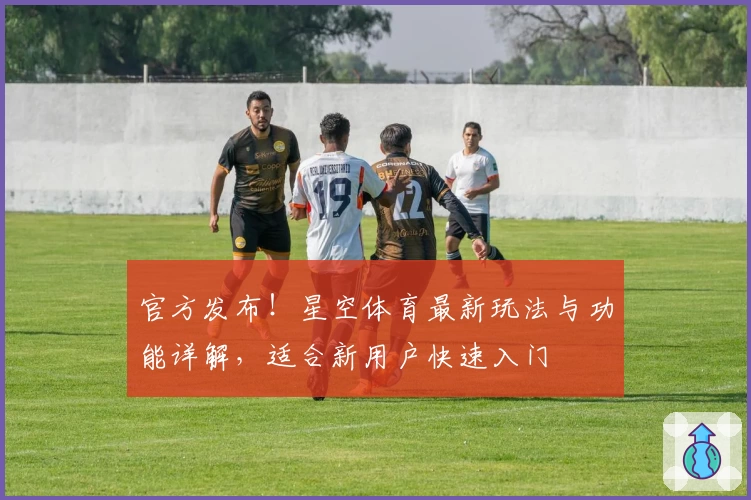 官方发布！星空体育最新玩法与功能详解，适合新用户快速入门