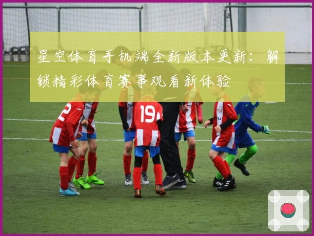 星空体育手机端全新版本更新：解锁精彩体育赛事观看新体验