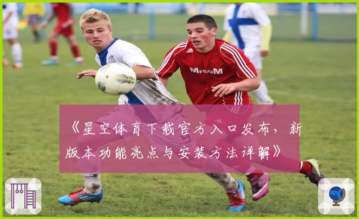 《星空体育下载官方入口发布，新版本功能亮点与安装方法详解》