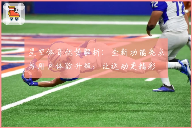 星空体育优势解析：全新功能亮点与用户体验升级，让运动更精彩