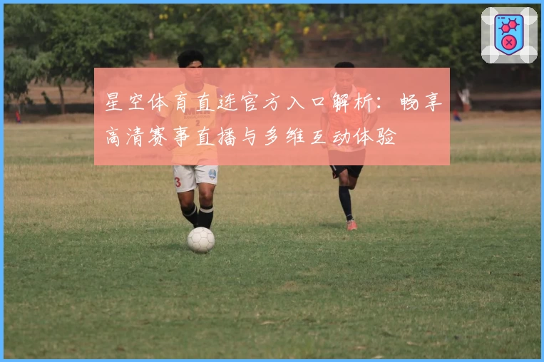 星空体育直连官方入口解析:畅享高清赛事直播与多维互动体验