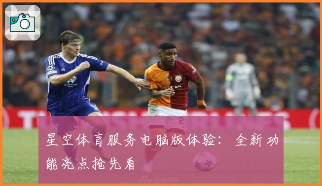 星空体育服务电脑版体验：全新功能亮点抢先看