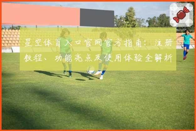 星空体育入口官网官方指南：注册教程、功能亮点及使用体验全解析
