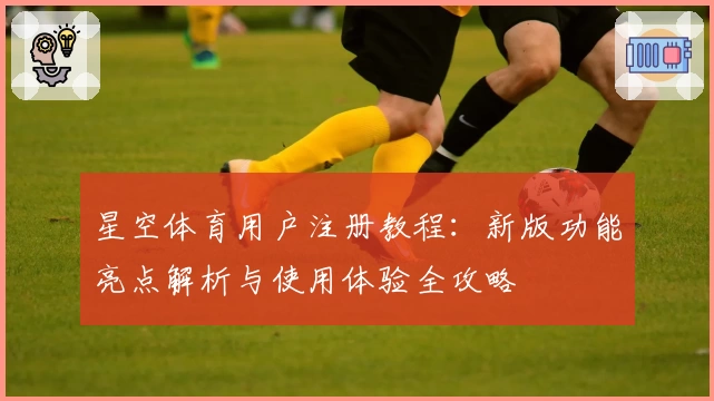 星空体育用户注册教程：新版功能亮点解析与使用体验全攻略