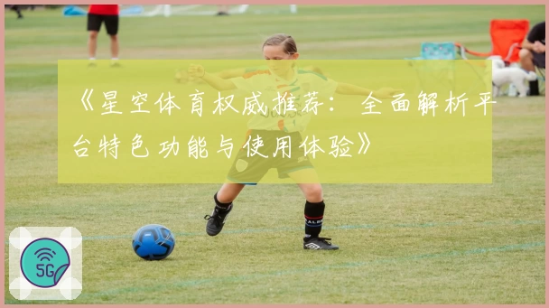《星空体育权威推荐:全面解析平台特色功能与使用体验》