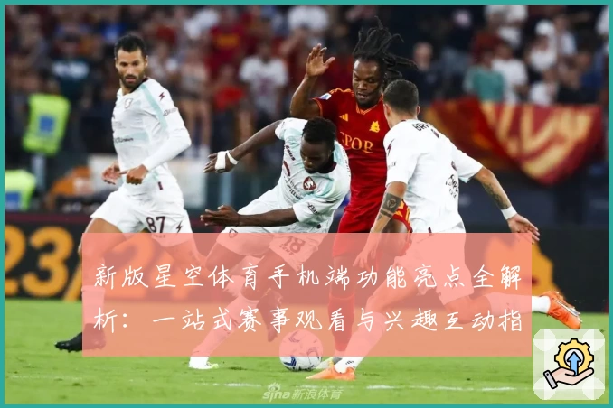 新版星空体育手机端功能亮点全解析：一站式赛事观看与兴趣互动指南